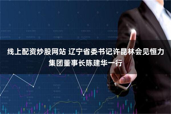 线上配资炒股网站 辽宁省委书记许昆林会见恒力集团董事长陈建华一行