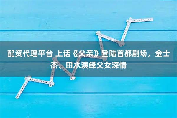 配资代理平台 上话《父亲》登陆首都剧场，金士杰、田水演绎父女深情