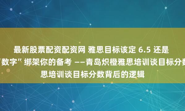最新股票配资配资网 雅思目标该定 6.5 还是 7 分？别让“数字”绑架你的备考 ——青岛炽橙雅思培训谈目标分数背后的逻辑