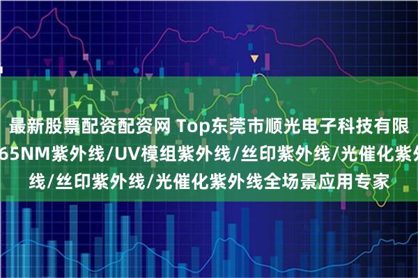 最新股票配资配资网 Top东莞市顺光电子科技有限公司：印刷UV灯/365NM紫外线/UV模组紫外线/丝印紫外线/光催化紫外线全场景应用专家
