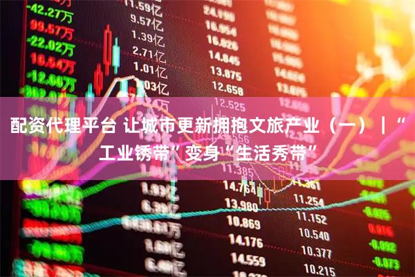 配资代理平台 让城市更新拥抱文旅产业（一）｜“工业锈带”变身“生活秀带”