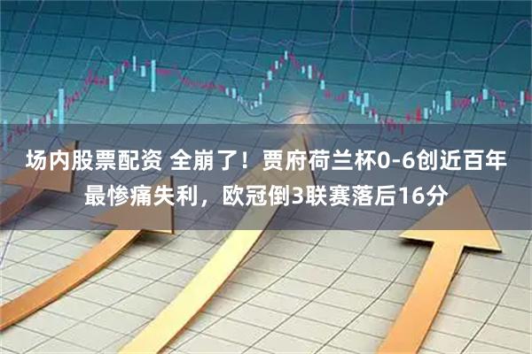 场内股票配资 全崩了！贾府荷兰杯0-6创近百年最惨痛失利，欧冠倒3联赛落后16分