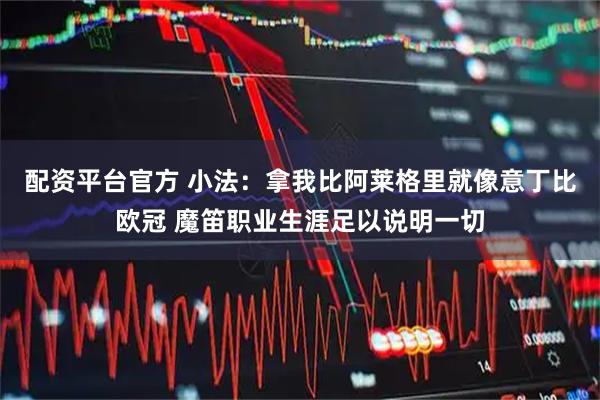 配资平台官方 小法：拿我比阿莱格里就像意丁比欧冠 魔笛职业生涯足以说明一切