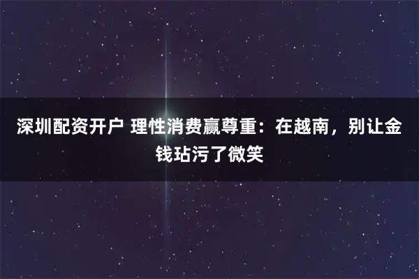 深圳配资开户 理性消费赢尊重：在越南，别让金钱玷污了微笑