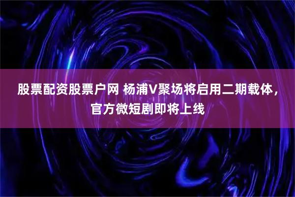股票配资股票户网 杨浦V聚场将启用二期载体，官方微短剧即将上线