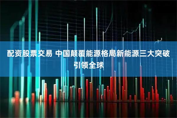 配资股票交易 中国颠覆能源格局新能源三大突破引领全球
