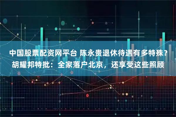 中国股票配资网平台 陈永贵退休待遇有多特殊？胡耀邦特批：全家落户北京，还享受这些照顾