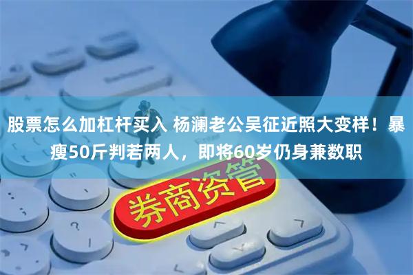 股票怎么加杠杆买入 杨澜老公吴征近照大变样！暴瘦50斤判若两人，即将60岁仍身兼数职