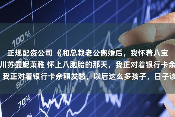 正规配资公司 《和总裁老公离婚后，我怀着八宝成了豪门继承人》傅聿川苏曼妮萧雅 怀上八胞胎的那天，我正对着银行卡余额发愁，以后这么多孩子，日子该怎么过？